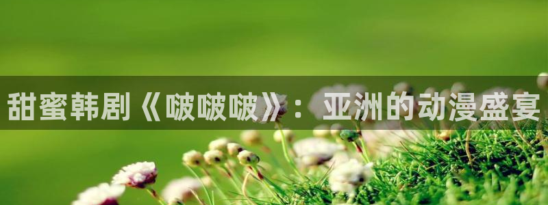 羞羞漫画入口(下拉式)：甜蜜韩剧《啵啵啵》：亚洲的动漫盛宴